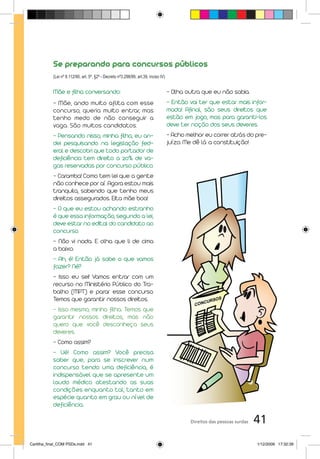 Se preparando para concursos públicos
           (Lei nº 8.112/90, art. 5º, §2º - Decreto nº3.298/99, art.39, inciso IV)43)


           Mãe e filha conversando:                                               - Olha outra que eu não sabia.
           - Mãe, ando muito aflita com esse                                      - Então vai ter que estar mais infor-
           concurso, queria muito entrar, mas                                     mada! Afinal, são seus direitos que
           tenho medo de não conseguir a                                          estão em jogo, mas para garanti-los
           vaga. São muitos candidatos.                                           deve ter noção dos seus deveres.
           - Pensando nisso, minha filha, eu an-                                  - Acho melhor eu correr atrás do pre-
           dei pesquisando na legislação fed-                                     juízo. Me dê lá a constituição!
           eral e descobri que todo portador de
           deficiência tem direito a 20% de va-
           gas reservadas por concurso público.
           - Caramba! Como tem lei que a gente
           não conhece por aí. Agora estou mais
           tranquila, sabendo que tenho meus
           direitos assegurados. Eita mãe boa!
           - O que eu estou achando estranho
           é que essa informação, segundo a lei,
           deve estar no edital do candidato ao
           concurso.
           - Não vi nada. E olha que li de cima
           a baixo.
           – Ah, é! Então já sabe o que vamos
           fazer? Né?
           - Isso eu sei! Vamos entrar com um
           recurso no Ministério Público do Tra-
           balho (MPT) e parar esse concurso.
           Temos que garantir nossos direitos.
           - Isso mesmo, minha filha. Temos que
           garantir nossos direitos, mas não
           quero que você desconheça seus
           deveres.
           - Como assim?
           - Ué! Como assim? Você precisa
           saber que, para se inscrever num
           concurso tendo uma deficiência, é
           indispensável que se apresente um
           laudo médico atestando as suas
           condições enquanto tal, tanto em
           espécie quanto em grau ou nível de
           deficiência.

                                                                                          Direitos das pessoas surdas   41
Cartilha_final_COM PSDs.indd 41                                                                                         1/12/2009 17:32:39
 