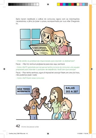 Após terem reeditado o edital do concurso, agora com as informações
           necessárias, a filha foi fazer a prova, acompanhada por sua mãe. Chegando
           lá...




           - Onde estão os profissionais responsáveis para atender os deficientes?
           Fiscal: – Não há nenhum profissional para isso aqui, senhora!
           - Como não? É garantido por lei que se tenha no local do concurso uma equipe
           preparada para atender o portador de deficiência. Você tem que arranjar!
           Fiscal: – Mas minha senhora, agora é impossível arranjar! Assim, em cima da hora,
           não podemos fazer nada!
           - Como não? Parem esse concurso!




           42       Direitos das pessoas surdas



Cartilha_final_COM PSDs.indd 42                                                          1/12/2009 17:32:46
 