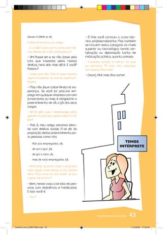 (Decreto nº3.298/99, art. 36)                - É! Pois você concluiu o curso téc-
           A filha encontra um amigo.                   nico profissionalizante. Mas também
                                                        se incluem nesta categoria os níveis
           - E aí, Bia? Como foi no concurso? Afi-      superior ou tecnológico, tendo cer-
           nal, depois de tudo, você passou?            tificação ou diplomação tanto de
           - Ah! Passei sim e se não fosse pela         instituição pública, quanto privada.
           luta que travamos pelos nossos               - Caramba, então é melhor do que
           direitos, teria sido mais difícil. E você?   eu pensava. Tô indo, meu emprego
           Passou?                                      me espera. Até mais!
           - Sabe que não. Mas é assim mesmo,           - (risos). Até mais. Boa sorte!
           agora é esperar as outras oportuni-
           dades.
           - Mas não fique triste! Ainda há es-
           perança... Se você for procurar em-
           prego em qualquer empresa com cem
           funcionários ou mais, é obrigatório o
           preenchimento de 2% a 5% dos seus
           cargos.
           - Ah! Do jeito que o desemprego está
           grande no país, isso ajuda muito. E é só
           isso?
           – Pois é, meu amigo, estamos lidan-
           do com direitos sociais. A lei diz da
           proporção deste preenchimento pa-
           ra pessoas como nós:

                Até 200 empregados: 2%;
                de 201 a 500: 3%;
                de 501 a 1.000: 4%;
                mais de 1.000 empregados: 5%.

           - Ah! Então quando maior a empresa,
           mais vagas reservadas a nós. Gostei
           disso. Mas como eu vou saber se sou
           capaz de entrar?
           - Bem, nesse caso, a lei fala de pes-
           soas com deficiência e habilitadas.
           E isso você é.
           - Sou?




                                                                 Direitos das pessoas surdas   43
Cartilha_final_COM PSDs.indd 43                                                                1/12/2009 17:32:48
 