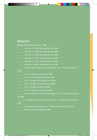 Bibliografia:
             BRASIL. Constituição Federal, 1998.
             _______. Decreto nº 3.298, de dezembro de 1999.
             _______. Decreto nº 5.296, de dezembro de 2004.
             _______. Decreto nº 5.626, de dezembro de 2005.
             _______. Decreto nº 6.214, de dezembro de 2007.
             _______. Decreto nº 6.214, de dezembro de 2007.
             _______. Decreto nº 6.564, de setembro de 2008.
             _______. Estatuto da Criança e do Adolescente. Lei nº 8.069, de julho de
             1990.
             _______. Lei nº 7.853, de outubro de 1989.
             _______. Lei nº 8.112, de dezembro de 1990.
             _______. Lei nº 10.048, de novembro de 2000.
             _______. Lei nº 10.098, de dezembro de 2000.
             _______. Lei nº 10.436, de abril de 2002.
             _______. Lei nº 10.836, de janeiro de 2004.
             _______. Lei de Diretrizes e Bases da Educação. Lei nº 9.424, de dezembro
             de 1996.
             _______. Lei Orgânica da Assistência Social. Lei nº 8.742, de dezembro de
             1993.
             _______. Lei Orgânica da Saúde. Lei nº 8.080, de setembro de 1990.
             _______. Medida Provisória 340, de 2006.




Cartilha_final_COM PSDs.indd 44                                                         1/12/2009 17:32:48
 