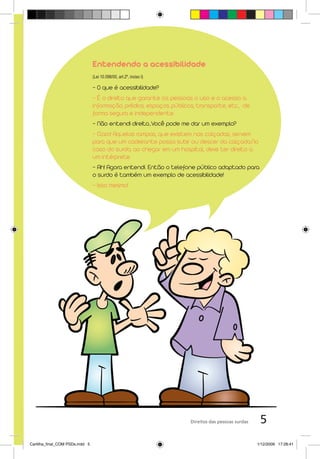 Entendendo a acessibilidade
                                 (Lei 10.098/00, art.2º, inciso I)

                                 - O que é acessibilidade?
                                 - É o direito que garante às pessoas o uso e o acesso a
                                 informação, prédios, espaços públicos, transporte, etc., de
                                 forma segura e independente.
                                 - Não entendi direito...Você pode me dar um exemplo?
                                 - Claro! Aquelas rampas, que existem nas calçadas, servem
                                 para que um cadeirante possa subir ou descer da calçada.No
                                 caso do surdo, ao chegar em um hospital, deve ter direito a
                                 um intérprete.
                                 - Ah! Agora entendi. Então o telefone público adaptado para
                                 o surdo é também um exemplo de acessibilidade!
                                 - Isso mesmo!




                                                                     Direitos das pessoas surdas    5
Cartilha_final_COM PSDs.indd 5                                                                     1/12/2009 17:28:41
 