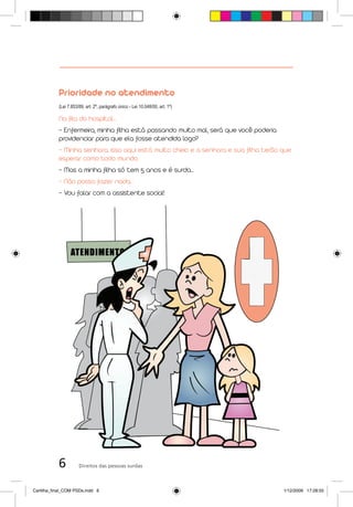 Prioridade no atendimento
           (Lei 7.853/89, art. 2º, parágrafo único - Lei 10.048/00, art. 1º)

           Na fila do hospital...
           - Enfermeira, minha filha está passando muito mal, será que você poderia
           providenciar para que ela fosse atendida logo?
           - Minha senhora, isso aqui está muito cheio e a senhora e sua filha terão que
           esperar como todo mundo.
           - Mas a minha filha só tem 5 anos e é surda...
           - Não posso fazer nada...
           - Vou falar com a assistente social!




           6          Direitos das pessoas surdas



Cartilha_final_COM PSDs.indd 6                                                        1/12/2009 17:28:55
 