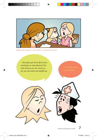 Depois de explicar a situação à assistente social...




                   - Não falei que minha filha tinha
                   prioridade no atendimento? Por
                   dois motivos: por ser criança e                         - Ai! Me desculpa,
                   por ser portadora de deficiência.                       eu não sabia.




                                                                  Direitos das pessoas surdas    7
Cartilha_final_COM PSDs.indd 7                                                                  1/12/2009 17:29:12
 