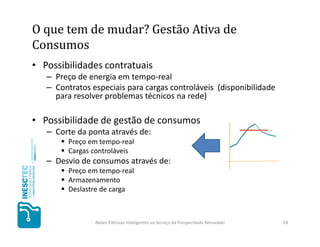 O que tem de mudar? Gestão Ativa de
Consumos
• Possibilidades contratuais
   – Preço de energia em tempo-real
   – Contratos especiais para cargas controláveis (disponibilidade
     para resolver problemas técnicos na rede)

• Possibilidade de gestão de consumos
   – Corte da ponta através de:
         Preço em tempo-real
         Cargas controláveis
   – Desvio de consumos através de:
         Preço em tempo-real
         Armazenamento
         Deslastre de carga



                Redes Elétricas Inteligentes ao Serviço da Prosperidade Renovável   18
 