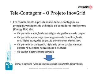 Tele-Contagem – O Projeto InovGrid
• Em complemento à possibilidade de tele-contagem, as
  principais vantagens da utilização de contadores inteligentes
  (Energy Box) são:
   – Vai permitir a adoção de estratégias de gestão ativa de cargas
   – Vai permitir a poupança de energia através da utilização de
     estratégias avançadas de gestão de consumos domésticos
   – Vai permitir uma detecção rápida de perturbações na rede
     elétrica Melhoria na Qualidade de Serviço
   – Vai ajudar a gerir a micro-geração



    Trilhar o caminho rumo às Redes Elétricas Inteligentes (Smart Grids)
                                                           (Smart Grids)
                  Redes Elétricas Inteligentes ao Serviço da Prosperidade Renovável   20
 