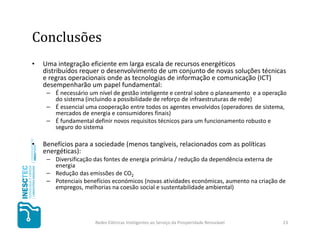 Conclusões
•   Uma integração eficiente em larga escala de recursos energéticos
    distribuídos requer o desenvolvimento de um conjunto de novas soluções técnicas
    e regras operacionais onde as tecnologias de informação e comunicação (ICT)
    desempenharão um papel fundamental:
     – É necessário um nível de gestão inteligente e central sobre o planeamento e a operação
       do sistema (incluindo a possibilidade de reforço de infraestruturas de rede)
     – É essencial uma cooperação entre todos os agentes envolvidos (operadores de sistema,
       mercados de energia e consumidores finais)
     – É fundamental definir novos requisitos técnicos para um funcionamento robusto e
       seguro do sistema

•   Benefícios para a sociedade (menos tangíveis, relacionados com as políticas
    energéticas):
     – Diversificação das fontes de energia primária / redução da dependência externa de
       energia
     – Redução das emissões de CO2
     – Potenciais benefícios económicos (novas atividades económicas, aumento na criação de
       empregos, melhorias na coesão social e sustentabilidade ambiental)




                      Redes Elétricas Inteligentes ao Serviço da Prosperidade Renovável    23
 