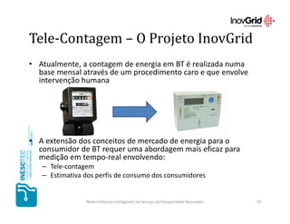 Tele-Contagem – O Projeto InovGrid
• Atualmente, a contagem de energia em BT é realizada numa
  base mensal através de um procedimento caro e que envolve
  intervenção humana




• A extensão dos conceitos de mercado de energia para o
  consumidor de BT requer uma abordagem mais eficaz para
  medição em tempo-real envolvendo:
   – Tele-contagem
   – Estimativa dos perfis de consumo dos consumidores


                Redes Elétricas Inteligentes ao Serviço da Prosperidade Renovável   19
 