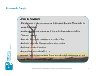 Sistemas de Energia



             Áreas de Atividade
             •Planeamento e funcionamento de Sistemas de Energia, Modelação de
              carga, Fiabilidade
             •Análise dinâmica de segurança, Integração de geração embebida
             •Sistemas isolados
             •Controlo de geradores eólicos e previsão eólica
             •Redes Inteligentes, Microgeração e Micro-redes
             •Redes de distribuição ativa
             •Regulação e mercados elétricos
             •Apoio à Decisão Multicritério, Fuzzy Sets e Inteligência Computacional
              aplicada aos sistemas de energia


                          Redes Elétricas Inteligentes ao Serviço da Prosperidade Renovável   5
 