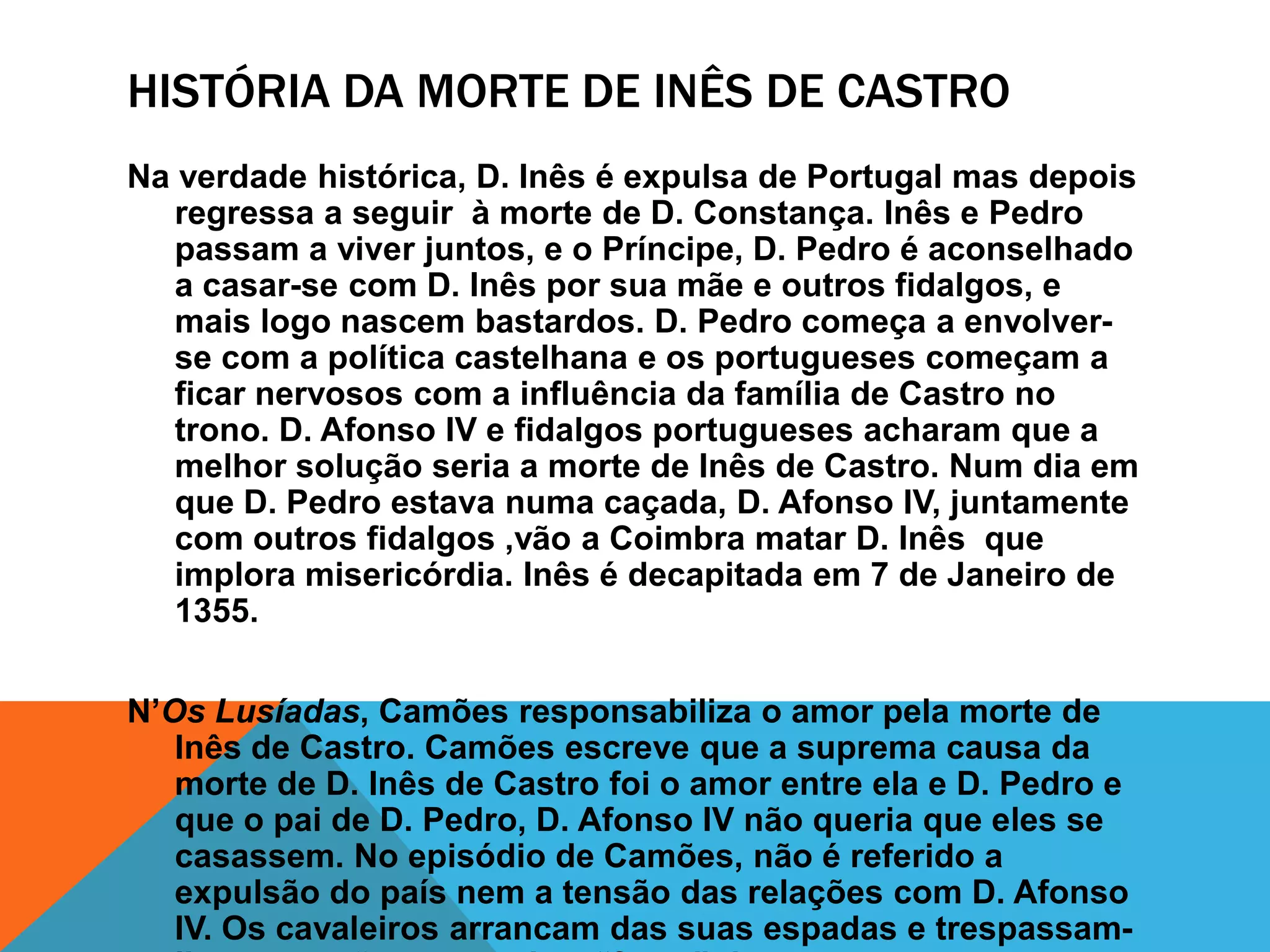 HISTÓRIA DA MORTE DE INÊS DE CASTRO
Na verdade histórica, D. Inês é expulsa de Portugal mas depois
regressa a seguir à morte de D. Constança. Inês e Pedro
passam a viver juntos, e o Príncipe, D. Pedro é aconselhado
a casar-se com D. Inês por sua mãe e outros fidalgos, e
mais logo nascem bastardos. D. Pedro começa a envolver-
se com a política castelhana e os portugueses começam a
ficar nervosos com a influência da família de Castro no
trono. D. Afonso IV e fidalgos portugueses acharam que a
melhor solução seria a morte de Inês de Castro. Num dia em
que D. Pedro estava numa caçada, D. Afonso IV, juntamente
com outros fidalgos ,vão a Coimbra matar D. Inês que
implora misericórdia. Inês é decapitada em 7 de Janeiro de
1355.
N’Os Lusíadas, Camões responsabiliza o amor pela morte de
Inês de Castro. Camões escreve que a suprema causa da
morte de D. Inês de Castro foi o amor entre ela e D. Pedro e
que o pai de D. Pedro, D. Afonso IV não queria que eles se
casassem. No episódio de Camões, não é referido a
expulsão do país nem a tensão das relações com D. Afonso
IV. Os cavaleiros arrancam das suas espadas e trespassam-
 