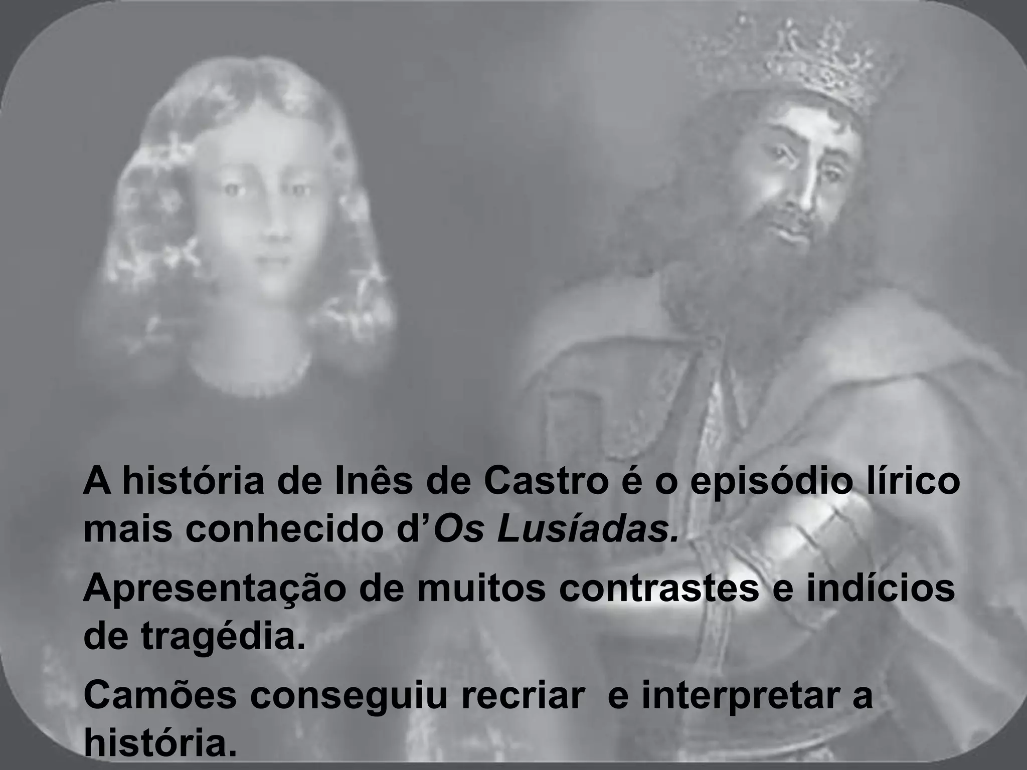 A história de Inês de Castro é o episódio lírico
mais conhecido d’Os Lusíadas.
Apresentação de muitos contrastes e indícios
de tragédia.
Camões conseguiu recriar e interpretar a
história.
 