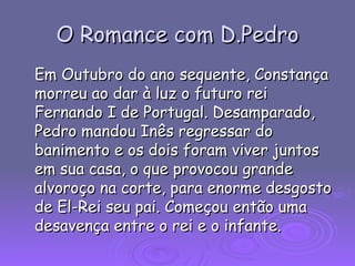 O Romance com D.Pedro Em Outubro do ano sequente, Constança morreu ao dar à luz o futuro rei Fernando I de Portugal. Desamparado, Pedro mandou Inês regressar do banimento e os dois foram viver juntos em sua casa, o que provocou grande alvoroço na corte, para enorme desgosto de El-Rei seu pai. Começou então uma desavença entre o rei e o infante. 