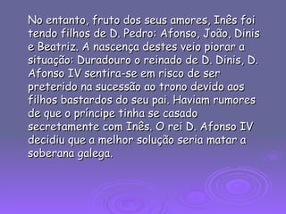 No entanto, fruto dos seus amores, Inês foi tendo filhos de D. Pedro: Afonso, João, Dinis e Beatriz. A nascença destes veio piorar a situação: Duradouro o reinado de D. Dinis, D. Afonso IV sentira-se em risco de ser preterido na sucessão ao trono devido aos filhos bastardos do seu pai. Haviam rumores de que o príncipe tinha se casado secretamente com Inês. O rei D. Afonso IV decidiu que a melhor solução seria matar a soberana galega.  