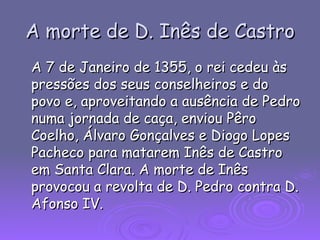 A morte de D. Inês de Castro A 7 de Janeiro de 1355, o rei cedeu às pressões dos seus conselheiros e do povo e, aproveitando a ausência de Pedro numa jornada de caça, enviou Pêro Coelho, Álvaro Gonçalves e Diogo Lopes Pacheco para matarem Inês de Castro em Santa Clara. A morte de Inês provocou a revolta de D. Pedro contra D. Afonso IV.  