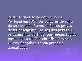 Pedro tornou-se no oitavo rei de Portugal em 1357. As palavras do rei e do seu capelão foram as únicas provas desse casamento. De seguida perseguiu os assassinos de Inês, que tinham fugido para o reino de Castela. Pêro Coelho e Álvaro Gonçalves foram presos e executados.  