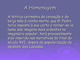 A Homenagem A tétrica cerimónia da coroação e do beija mão à rainha morta, que D. Pedro teria imposto à sua corte e tornar-se-ia numa das imagens mais ardentes no imaginário popular, terá provavelmente sido inserida nas narrativas do final do século XVI, depois da popularização do episódio dos Lusíadas. 