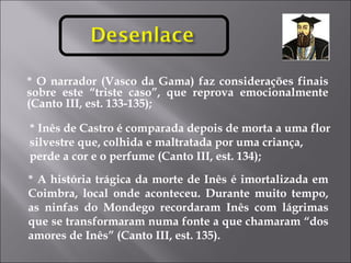 * O narrador (Vasco da Gama) faz considerações finais sobre este “triste caso”, que reprova emocionalmente (Canto III, est. 133-135); * Inês de Castro é comparada depois de morta a uma flor silvestre que, colhida e maltratada por uma criança, perde a cor e o perfume (Canto III, est. 134); * A história trágica da morte de Inês é imortalizada em Coimbra, local onde aconteceu. Durante muito tempo, as ninfas do Mondego recordaram Inês com lágrimas que se transformaram numa fonte a que chamaram “dos amores de Inês” (Canto III, est. 135). 