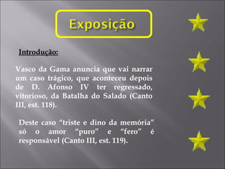 Vasco da Gama anuncia que vai narrar um caso trágico, que aconteceu depois de D. Afonso IV ter regressado, vitorioso, da Batalha do Salado (Canto III, est. 118). Deste caso “triste e dino da memória” só o amor “puro” e “fero” é responsável (Canto III, est. 119). Introdução: 