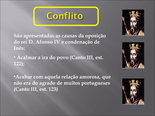 São apresentadas as causas da oposição do rei D. Afonso IV e condenação de Inês: Acalmar a ira do povo (Canto III, est. 122); Acabar com aquela relação amorosa, que não era do agrado de muitos portugueses (Canto III, est. 123) 