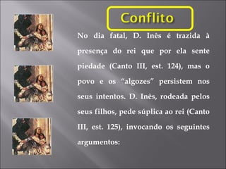 No dia fatal, D. Inês é trazida à presença do rei que por ela sente piedade (Canto III, est. 124), mas o povo e os “algozes” persistem nos seus intentos. D. Inês, rodeada pelos seus filhos, pede súplica ao rei (Canto III, est. 125), invocando os seguintes argumentos: 