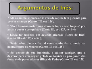 Até os animais ferozes e as aves de rapina têm piedade para com as crianças (Canto IIII, est. 126); Não é humano matar uma donzela fraca e sem força só por amar a quem a conquistou (Canto III, est. 127, vv. 1-4); Devia ter respeito por aquelas crianças (filhos de Inês) (Canto III, est. 127, vv. 5-8); Devia saber dar a vida, tal como soube dar a morte na guerra contra os Mouros (Canto III, est. 128); Se, apesar da sua inocência, a quiser castigar, que a desterre para uma região gelada ou tórrida ou para junto das feras, onde possa criar os filhos de Pedro (Canto III, est. 129). 