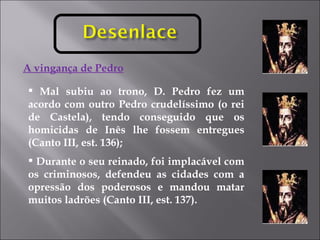 A vingança de Pedro Mal subiu ao trono, D. Pedro fez um acordo com outro Pedro crudelíssimo (o rei de Castela), tendo conseguido que os homicidas de Inês lhe fossem entregues (Canto III, est. 136); Durante o seu reinado, foi implacável com os criminosos, defendeu as cidades com a opressão dos poderosos e mandou matar muitos ladrões (Canto III, est. 137). 