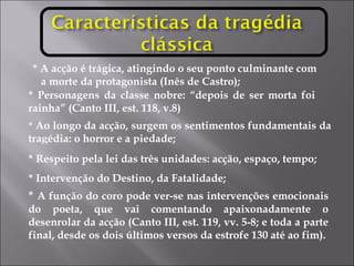 * A acção é trágica, atingindo o seu ponto culminante com  a morte da protagonista (Inês de Castro); *  Ao longo da acção, surgem os sentimentos fundamentais da tragédia: o horror e a piedade; * Respeito pela lei das três unidades: acção, espaço, tempo; * Intervenção do Destino, da Fatalidade;  *  A função do coro pode ver-se nas intervenções emocionais do poeta, que vai comentando apaixonadamente o desenrolar da acção (Canto III, est. 119, vv. 5-8; e toda a parte final, desde os dois últimos versos da estrofe 130 até ao fim). * Personagens da classe nobre: “depois de ser morta foi  rainha” (Canto III, est. 118, v.8) 