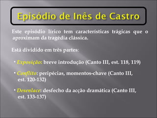 Este episódio lírico tem características trágicas que o aproximam da tragédia clássica. Está dividido em três partes :  Exposição :  breve introdução (Canto III, est. 118, 119) Conflito : peripécias, momentos-chave (Canto III,  est. 120-132) Desenlace : desfecho da acção dramática (Canto III,  est. 133-137) 
