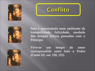 Inês é apresentada num ambiente de tranquilidade, felicidade, saudade dos tempos felizes passados com o Príncipe.  Vive-se um tempo de amor correspondido entre Inês e Pedro (Canto III, est. 120, 121). 