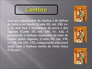 Face aos argumentos de súplica e de defesa de Inês, o rei hesita (Canto III, est. 130, vv. 1, 2), mas face à insistência do povo e dos algozes (Canto III, est. 130, vv. 3,4), é perpetrado o bárbaro assassínio de Inês de Castro pelos algozes, (Canto III, est. 130, vv. 5-8, est. 131, 132), comparando esta cruel acção com a bárbara morte da  linda moça Policena .  