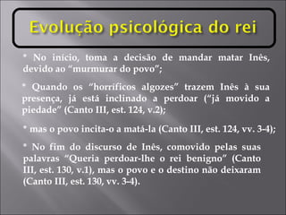 * No início, toma a decisão de mandar matar Inês, devido ao “murmurar do povo”; * Quando os “horríficos algozes” trazem Inês à sua presença, já está inclinado a perdoar (“já movido a piedade” (Canto III, est. 124, v.2); * mas o povo incita-o a matá-la (Canto III, est. 124, vv. 3-4); * No fim do discurso de Inês, comovido pelas suas palavras “Queria perdoar-lhe o rei benigno” (Canto III, est. 130, v.1), mas o povo e o destino não deixaram (Canto III, est. 130, vv. 3-4). 