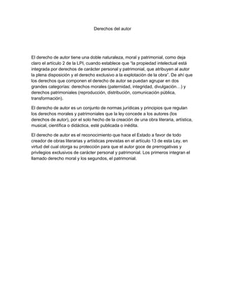 Derechos del autor
El derecho de autor tiene una doble naturaleza, moral y patrimonial, como deja
claro el artículo 2 de la LPI, cuando establece que “la propiedad intelectual está
integrada por derechos de carácter personal y patrimonial, que atribuyen al autor
la plena disposición y el derecho exclusivo a la explotación de la obra”. De ahí que
los derechos que componen el derecho de autor se puedan agrupar en dos
grandes categorías: derechos morales (paternidad, integridad, divulgación…) y
derechos patrimoniales (reproducción, distribución, comunicación pública,
transformación).
El derecho de autor es un conjunto de normas jurídicas y principios que regulan
los derechos morales y patrimoniales que la ley concede a los autores (los
derechos de autor), por el solo hecho de la creación de una obra literaria, artística,
musical, científica o didáctica, esté publicada o inédita.
El derecho de autor es el reconocimiento que hace el Estado a favor de todo
creador de obras literarias y artísticas previstas en el artículo 13 de esta Ley, en
virtud del cual otorga su protección para que el autor goce de prerrogativas y
privilegios exclusivos de carácter personal y patrimonial. Los primeros integran el
llamado derecho moral y los segundos, el patrimonial.
 