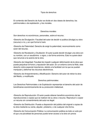 Tipos de derechos
El contenido del Derecho de Autor se divide en dos clases de derechos, los
patrimoniales o de explotación, y los morales.
Derechos morales:
Son derechos no económicos, personales, sobre el recurso.
•Derecho de Divulgación: Facultad del autor de decidir si publica (divulga) su obra
(recurso) o no, y en qué forma lo hará.
•Derecho de Paternidad: Derecho de exigir la paternidad, reconocimiento como
autor del recurso.
•Derecho de Revelación y Ocultación: El autor puede decidir divulgar una obra con
su nombre, con un seudónimo o signo, o de forma anónima. Esto no quiere decir
que renuncie a la autoría de la obra.
•Derecho de Integridad: Facultad de impedir cualquier deformación de la obra que
pueda perjudicar el honor y reputación del autor. En un entorno como la Web, este
derecho cobra especial importancia, debido a la facilidad con la que se pueden
manipular y deformar los recursos electrónicos.
•Derecho de Arrepentimiento y Modificación: Derecho del autor de retirar la obra
del Medio, o modificarla
Derechos patrimoniales:
Los Derechos Patrimoniales o de Explotación representan el derecho del autor de
beneficiarse económicamente de su producción intelectual.
•Derecho de Reproducción: El autor puede obtener beneficio económico de las
reproducciones o copias que se realicen de su obra o recurso. Reproducir o copiar
un recurso sin consentimiento del autor es ilegal.
•Derecho de Distribución: Puesta a disposición del público del original o copias de
la obra mediante su venta, alquiler, préstamo, o de cualquier otra forma.
•Derecho de Comunicación Pública: La comunicación pública es todo un acto por
el que una pluralidad de personas puede tener acceso a la obra sin previa
 