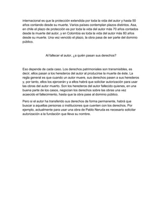 internacional es que la protección extendida por toda la vida del autor y hasta 50
años contando desde su muerte. Varios países contemplan plazos distintos. Asa,
en chile el plazo de protección es por toda la vida del autor más 70 años contados
desde la muerte del autor, y en Colombia es toda la vida del autor más 80 años
desde su muerte. Una vez vencido el plazo, la obra pasa de ser parte del dominio
público.
Al fallecer el autor, ¿a quién pasan sus derechos?
Eso depende de cada caso. Los derechos patrimoniales son transmisibles, es
decir, ellos pasan a los herederos del autor al producirse la muerte de éste. La
regla general es que cuando un autor muere, sus derechos pasen a sus herederos
y, por tanto, ellos los ejercerán y a ellos habrá que solicitar autorización para usar
las obras del autor muerto. Son los herederos del autor fallecido quienes, en una
buena parte de los casos, negocian los derechos sobre las obras una vez
acaecido el fallecimiento, hasta que la obra pase al dominio público.
Pero si el autor ha transferido sus derechos de forma permanente, habrá que
buscar a aquellas personas o instituciones que cuenten con los derechos. Por
ejemplo, actualmente para usar una obra de Pablo Neruda es necesario solicitar
autorización a la fundación que lleva su nombre.
 