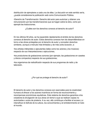 distribución de ejemplares a cada una de ellas. La discusión en este sentido sería,
¿puede considerarse la publicación web como Comunicación Pública.
•Derecho de Transformación: Derecho del autor para autorizar y obtener una
remuneración por las transformaciones que se hagan sobre la obra, como por
ejemplo las traducciones.
¿Cuáles son los derechos conexos al derecho de autor?
En los últimos 50 años, se ha expandido rápidamente el ámbito de los derechos
conexos al derecho de autor. Estos derechos conexos han ido desarrollándose en
torno a las obras protegidas por el derecho de autor y conceden derechos
similares, aunque a menudo más limitados y de más corta duración, a:
•los artistas intérpretes o ejecutantes (tales como los actores y los músicos)
respecto de sus interpretaciones o ejecuciones;
•los productores de grabaciones sonoras (por ejemplo, las grabaciones en casetes
y discos compactos) respecto de sus grabaciones;
•los organismos de radiodifusión respecto de sus programas de radio y de
televisión.
¿Por qué se protege el derecho de autor?
El derecho de autor y los derechos conexos son esenciales para la creatividad
humana al ofrecer a los autores incentivos en forma de reconocimiento y
recompensas económicas equitativas. Este sistema de derechos garantiza a los
creadores la divulgación de sus obras sin temor a que se realicen copias no
autorizadas o actos de piratería. A su vez, ello contribuye a facilitar el acceso y a
intensificar el disfrute de la cultura, los conocimientos y el entretenimiento en todo
el mundo.
 