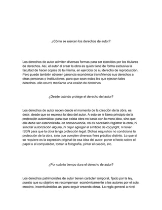 ¿Cómo se ejercen los derechos de autor?
Los derechos de autor admiten diversas formas para ser ejercidos por los titulares
de derechos. Así, el autor al crear la obra es quien tiene de forma exclusiva la
facultad de hacer copias de la misma, en ejercicio de su derecho de reproducción.
Pero puede también obtener ganancia económica transfiriendo sus derechos a
otras personas o instituciones, para que sean estas las que ejerzan tales
derechos. ello ocurre mediante una cesión de derechos
¿Desde cuándo protege el derecho del autor?
Los derechos de autor nacen desde el momento de la creación de la obra, es
decir, desde que se expresa la idea del autor. A esto se le llama principio de la
protección automática; para que exista obra no basta con la mera idea, sino que
ella debe ser exteriorizada. en consecuencia, no es necesario registrar la obra, ni
solicitar autorización alguna, ni dejar agregar el símbolo de copyright, ni tener
ISBN para que la obra tenga protección legal. Dichos requisitos no condiciona la
protección de la obra, sino que cumplen diversos fines práctico distinto. Lo que si
se requiere es la expresión original de esa idea del autor: poner el texto sobre el
papel o el computador, tomar la fotografía, pintar el cuadro, etc.
¿Por cuánto tiempo dura el derecho de autor?
Los derechos patrimoniales de autor tienen carácter temporal, fijado por la ley,
puesto que su objetivo es recompensar económicamente a los autores por el acto
creativo, incentivándolos así para seguir creando obras. La regla general a nivel
 