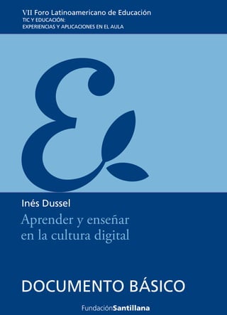 VII Foro Latinoamericano de Educación
TIC Y EDUCACIÓN:
EXPERIENCIAS Y APLICACIONES EN EL AULA




Inés Dussel
Aprender y enseñar
en la cultura digital


DOCUMENTO BÁSICO
 