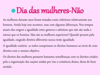 Dia das mulheres-Não
As mulheres durante anos foram tratadas como inferiores relativamente aos
homens. Ainda hoje isso acontece, mas com algumas diferenças. Nos tempos
atuais elas exigem a igualdade entre géneros e admitem que não são nada a
menos que os homens. Mas são as mulheres superiores? Quando prezam pela
igualdade, exigindo direitos diferentes nunca terão igualdade.
A igualdade existiria se todos cumprissem os direitos humanos ao invés de criar
direitos com o mesmo objetivo.
Os direitos das mulheres possuem bastantes semelhanças com os direitos criados
pela a organização das nações unidas por isso a existência destes, deixa de fazer
sentido.

 