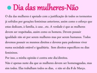 O dia das mulheres é apoiado com a justificação de todos os tormentos
já sofridos por gerações femininas anteriores, assim como o esforço que
estas dedicam, à família, à casa , etc. A verdade é que as mulheres
devem ser respeitadas, assim como os homens. Devem possuir
igualdade não só por serem mulheres mas por serem humanos. Todos
devemos possuir os mesmos direitos e deveres para podermos viver
numa sociedade estável e igualitária. Sem direitos específicos ou dias
femininos.
Por isso, a minha opinião é contra este dia/direitos.
Não é apenas neste dia que as mulheres devem ser homenageadas, mas
sim todos. Elas trabalham todos os dias, e não só dia 8 de Março.
Dia das mulheres-Não
 
