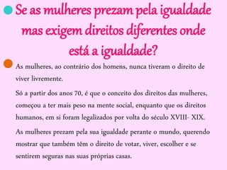 Se as mulheres prezam pela igualdade
mas exigem direitos diferentes onde
está a igualdade?
As mulheres, ao contrário dos homens, nunca tiveram o direito de
viver livremente.
Só a partir dos anos 70, é que o conceito dos direitos das mulheres,
começou a ter mais peso na mente social, enquanto que os direitos
humanos, em si foram legalizados por volta do século XVIII- XIX.
As mulheres prezam pela sua igualdade perante o mundo, querendo
mostrar que também têm o direito de votar, viver, escolher e se
sentirem seguras nas suas próprias casas.


 