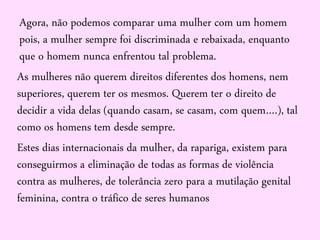Agora, não podemos comparar uma mulher com um homem
pois, a mulher sempre foi discriminada e rebaixada, enquanto
que o homem nunca enfrentou tal problema.
As mulheres não querem direitos diferentes dos homens, nem
superiores, querem ter os mesmos. Querem ter o direito de
decidir a vida delas (quando casam, se casam, com quem….), tal
como os homens tem desde sempre.
Estes dias internacionais da mulher, da rapariga, existem para
conseguirmos a eliminação de todas as formas de violência
contra as mulheres, de tolerância zero para a mutilação genital
feminina, contra o tráfico de seres humanos
 