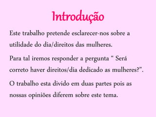 Introdução
Este trabalho pretende esclarecer-nos sobre a
utilidade do dia/direitos das mulheres.
Para tal iremos responder a pergunta “ Será
correto haver direitos/dia dedicado as mulheres?”.
O trabalho esta divido em duas partes pois as
nossas opiniões diferem sobre este tema.
 