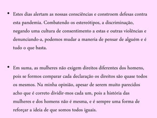 • Estes dias alertam as nossas consciências e constroem defesas contra
esta pandemia. Combatendo os estereótipos, a discriminação,
negando uma cultura de consentimento a estas e outras violências e
denunciando-a, podemos mudar a maneria de pensar de alguém e é
tudo o que basta.
• Em suma, as mulheres não exigem direitos diferentes dos homens,
pois se formos comparar cada declaração os direitos são quase todos
os mesmos. Na minha opinião, apesar de serem muito parecidos
acho que é correto dividir-mos cada um, pois a história das
mulheres e dos homens não é mesma, e é sempre uma forma de
reforçar a ideia de que somos todos iguais.
 