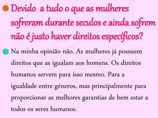 Devido a tudo o que as mulheres
sofreram durante seculos e ainda sofrem
não é justo haver direitos específicos?
Na minha opinião não. As mulheres já possuem
direitos que as igualam aos homens. Os direitos
humanos servem para isso mesmo. Para a
igualdade entre géneros, mas principalmente para
proporcionar as melhores garantias de bem estar a
todos os seres humanos.


 