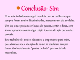 Conclusão- Sim
Com este trabalho consegui concluir que as mulheres, que
sempre foram muito discriminadas, merecem um dia só delas.
Um dia onde possam ser livres de pensar, sentir e dizer, sem
serem apontadas como algo frágil, incapaz de agir por conta
própria.
Este trabalho foi muito educativo e importante para mim,
pois chamou-me a atenção de como as mulheres sempre
foram tão brutalmente “postas de lado” pela sociedade
masculina.

 