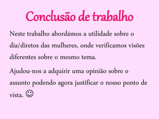 Conclusão de trabalho
Neste trabalho abordámos a utilidade sobre o
dia/diretos das mulheres, onde verificamos visões
diferentes sobre o mesmo tema.
Ajudou-nos a adquirir uma opinião sobre o
assunto podendo agora justificar o nosso ponto de
vista. 
 