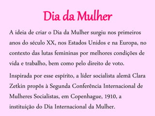 Dia da Mulher
A ideia de criar o Dia da Mulher surgiu nos primeiros
anos do século XX, nos Estados Unidos e na Europa, no
contexto das lutas femininas por melhores condições de
vida e trabalho, bem como pelo direito de voto.
Inspirada por esse espírito, a líder socialista alemã Clara
Zetkin propôs à Segunda Conferência Internacional de
Mulheres Socialistas, em Copenhague, 1910, a
instituição do Dia Internacional da Mulher.
 