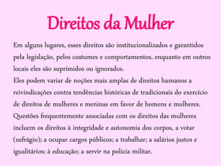 Direitos da Mulher
Em alguns lugares, esses direitos são institucionalizados e garantidos
pela legislação, pelos costumes e comportamentos, enquanto em outros
locais eles são suprimidos ou ignorados.
Eles podem variar de noções mais amplas de direitos humanos a
reivindicações contra tendências históricas de tradicionais do exercício
de direitos de mulheres e meninas em favor de homens e mulheres.
Questões frequentemente associadas com os direitos das mulheres
incluem os direitos à integridade e autonomia dos corpos, a votar
(sufrágio); a ocupar cargos públicos; a trabalhar; a salários justos e
igualitários; à educação; a servir na polícia militar.
 