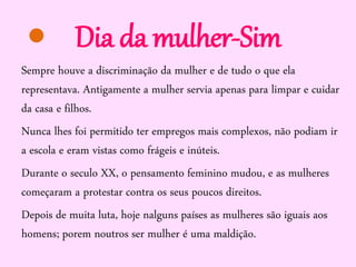 Dia da mulher-Sim
Sempre houve a discriminação da mulher e de tudo o que ela
representava. Antigamente a mulher servia apenas para limpar e cuidar
da casa e filhos.
Nunca lhes foi permitido ter empregos mais complexos, não podiam ir
a escola e eram vistas como frágeis e inúteis.
Durante o seculo XX, o pensamento feminino mudou, e as mulheres
começaram a protestar contra os seus poucos direitos.
Depois de muita luta, hoje nalguns países as mulheres são iguais aos
homens; porem noutros ser mulher é uma maldição.

 