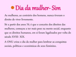 Dia da mulher- Sim
As mulheres, ao contrário dos homens, nunca tiveram o
direito de viver livremente.
Só a partir dos anos 70, é que o conceito dos direitos das
mulheres, começou a ter mais peso na mente social, enquanto
que os direitos humanos, em si foram legalizados por volta do
século XVIII- XIX.
A ONU criou o dia da mulher para lembrar as conquistas
sociais, políticas e económicas do sexo feminino.

 