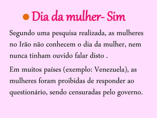 Dia da mulher- Sim
Segundo uma pesquisa realizada, as mulheres
no Irão não conhecem o dia da mulher, nem
nunca tinham ouvido falar disto .
Em muitos países (exemplo: Venezuela), as
mulheres foram proibidas de responder ao
questionário, sendo censuradas pelo governo.

 